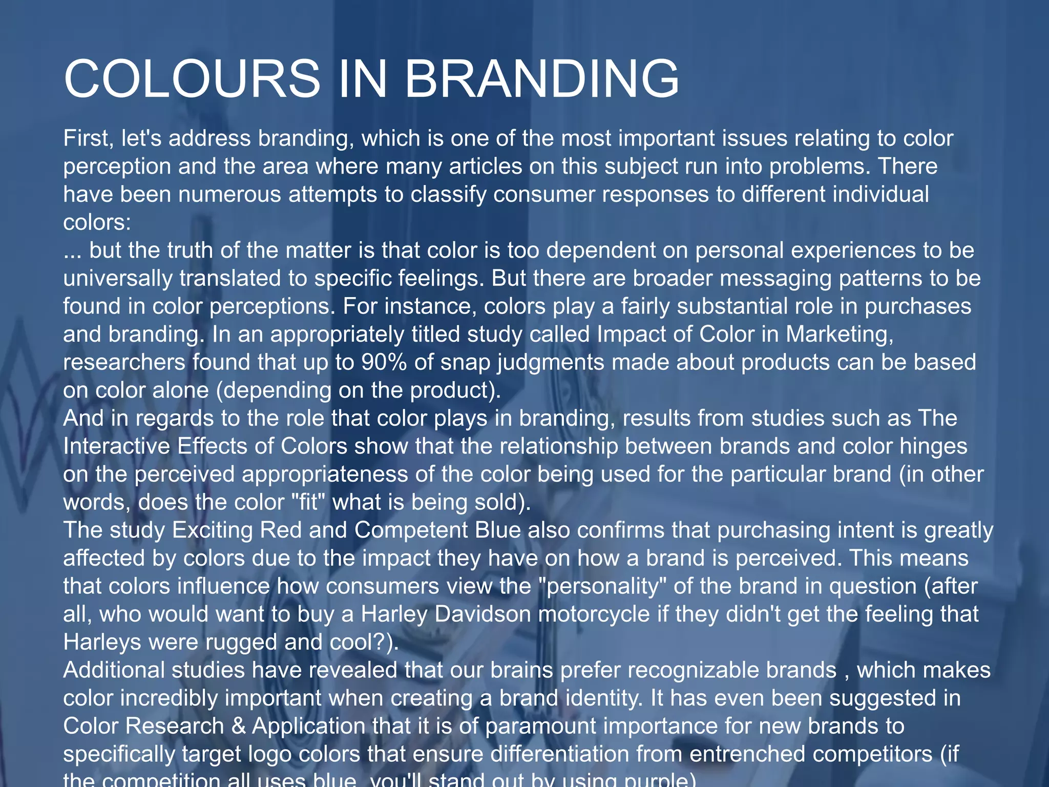 First, let's address branding, which is one of the most important issues relating to color
perception and the area where many articles on this subject run into problems. There
have been numerous attempts to classify consumer responses to different individual
colors:
... but the truth of the matter is that color is too dependent on personal experiences to be
universally translated to specific feelings. But there are broader messaging patterns to be
found in color perceptions. For instance, colors play a fairly substantial role in purchases
and branding. In an appropriately titled study called Impact of Color in Marketing,
researchers found that up to 90% of snap judgments made about products can be based
on color alone (depending on the product).
And in regards to the role that color plays in branding, results from studies such as The
Interactive Effects of Colors show that the relationship between brands and color hinges
on the perceived appropriateness of the color being used for the particular brand (in other
words, does the color "fit" what is being sold).
The study Exciting Red and Competent Blue also confirms that purchasing intent is greatly
affected by colors due to the impact they have on how a brand is perceived. This means
that colors influence how consumers view the "personality" of the brand in question (after
all, who would want to buy a Harley Davidson motorcycle if they didn't get the feeling that
Harleys were rugged and cool?).
Additional studies have revealed that our brains prefer recognizable brands , which makes
color incredibly important when creating a brand identity. It has even been suggested in
Color Research & Application that it is of paramount importance for new brands to
specifically target logo colors that ensure differentiation from entrenched competitors (if
COLOURS IN BRANDING
 