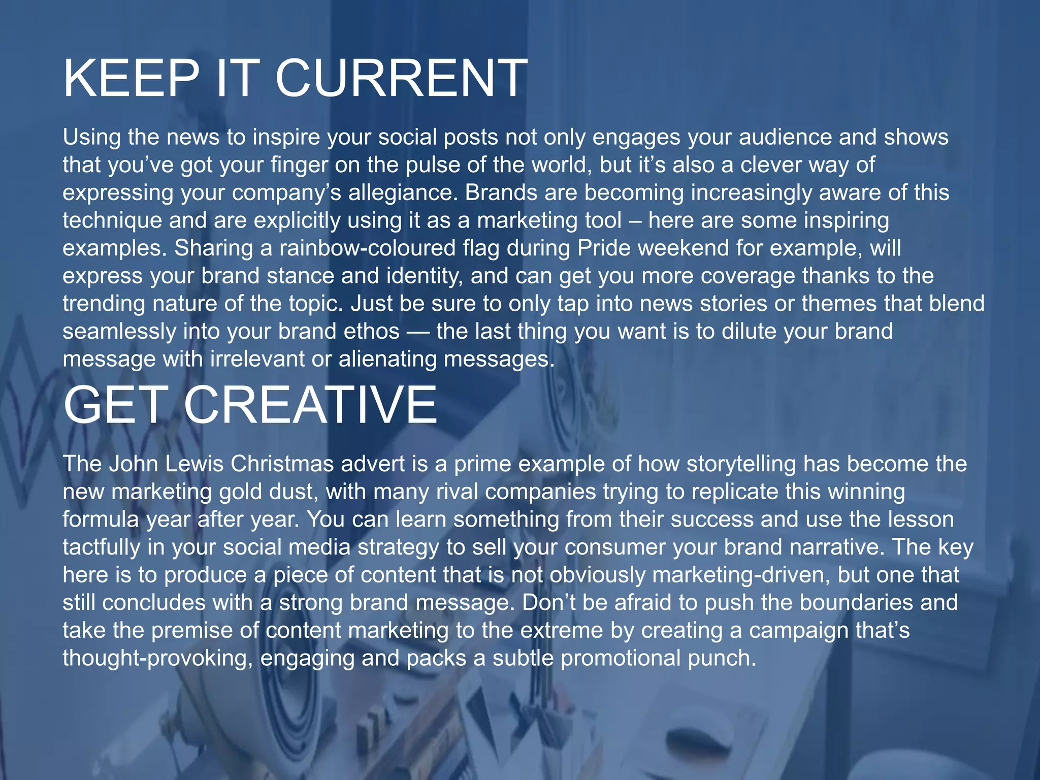 Using the news to inspire your social posts not only engages your audience and shows
that you’ve got your finger on the pulse of the world, but it’s also a clever way of
expressing your company’s allegiance. Brands are becoming increasingly aware of this
technique and are explicitly using it as a marketing tool – here are some inspiring
examples. Sharing a rainbow-coloured flag during Pride weekend for example, will
express your brand stance and identity, and can get you more coverage thanks to the
trending nature of the topic. Just be sure to only tap into news stories or themes that blend
seamlessly into your brand ethos — the last thing you want is to dilute your brand
message with irrelevant or alienating messages.
KEEP IT CURRENT
The John Lewis Christmas advert is a prime example of how storytelling has become the
new marketing gold dust, with many rival companies trying to replicate this winning
formula year after year. You can learn something from their success and use the lesson
tactfully in your social media strategy to sell your consumer your brand narrative. The key
here is to produce a piece of content that is not obviously marketing-driven, but one that
still concludes with a strong brand message. Don’t be afraid to push the boundaries and
take the premise of content marketing to the extreme by creating a campaign that’s
thought-provoking, engaging and packs a subtle promotional punch.
GET CREATIVE
 