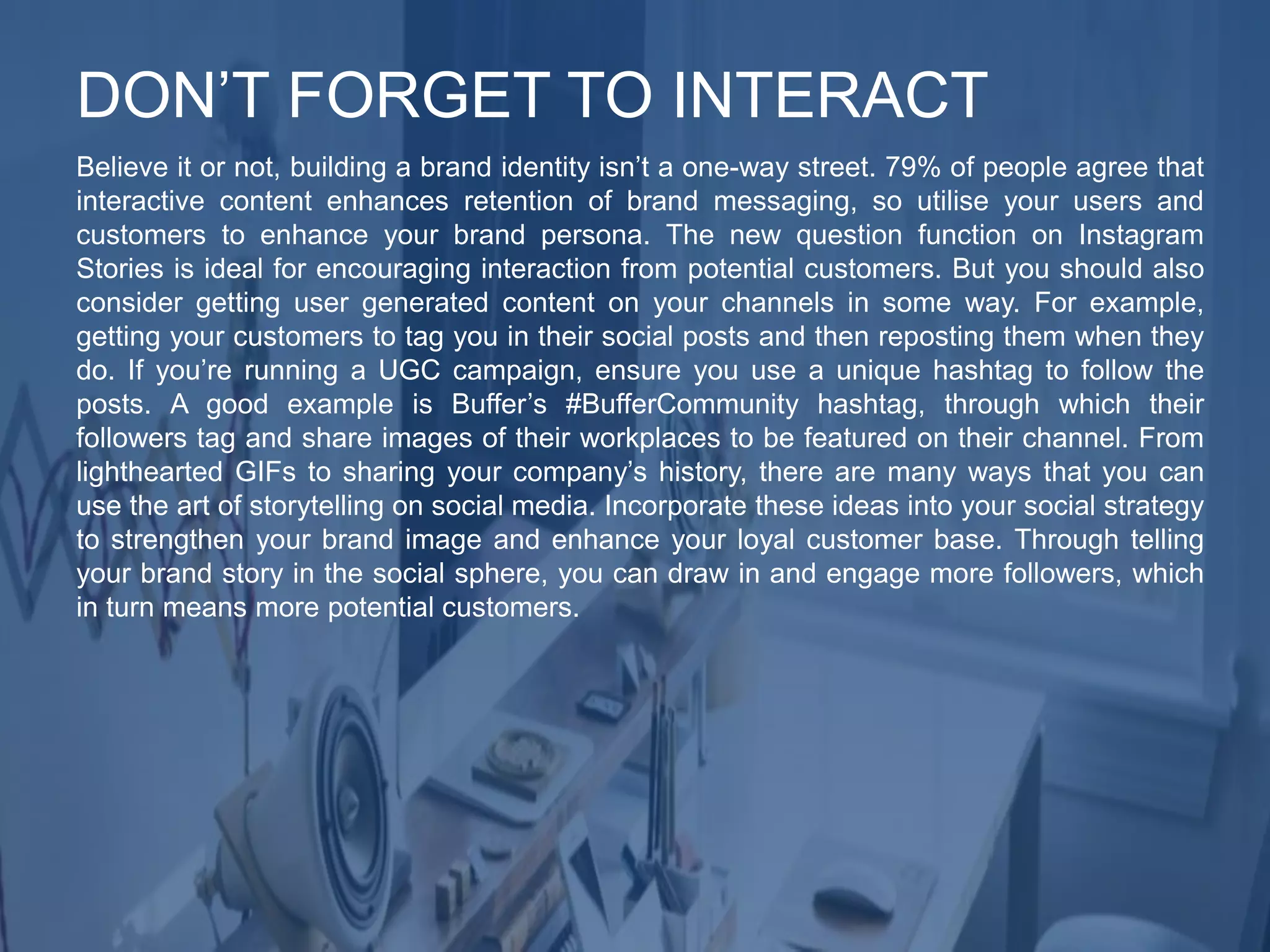 Believe it or not, building a brand identity isn’t a one-way street. 79% of people agree that
interactive content enhances retention of brand messaging, so utilise your users and
customers to enhance your brand persona. The new question function on Instagram
Stories is ideal for encouraging interaction from potential customers. But you should also
consider getting user generated content on your channels in some way. For example,
getting your customers to tag you in their social posts and then reposting them when they
do. If you’re running a UGC campaign, ensure you use a unique hashtag to follow the
posts. A good example is Buffer’s #BufferCommunity hashtag, through which their
followers tag and share images of their workplaces to be featured on their channel. From
lighthearted GIFs to sharing your company’s history, there are many ways that you can
use the art of storytelling on social media. Incorporate these ideas into your social strategy
to strengthen your brand image and enhance your loyal customer base. Through telling
your brand story in the social sphere, you can draw in and engage more followers, which
in turn means more potential customers.
DON’T FORGET TO INTERACT
 