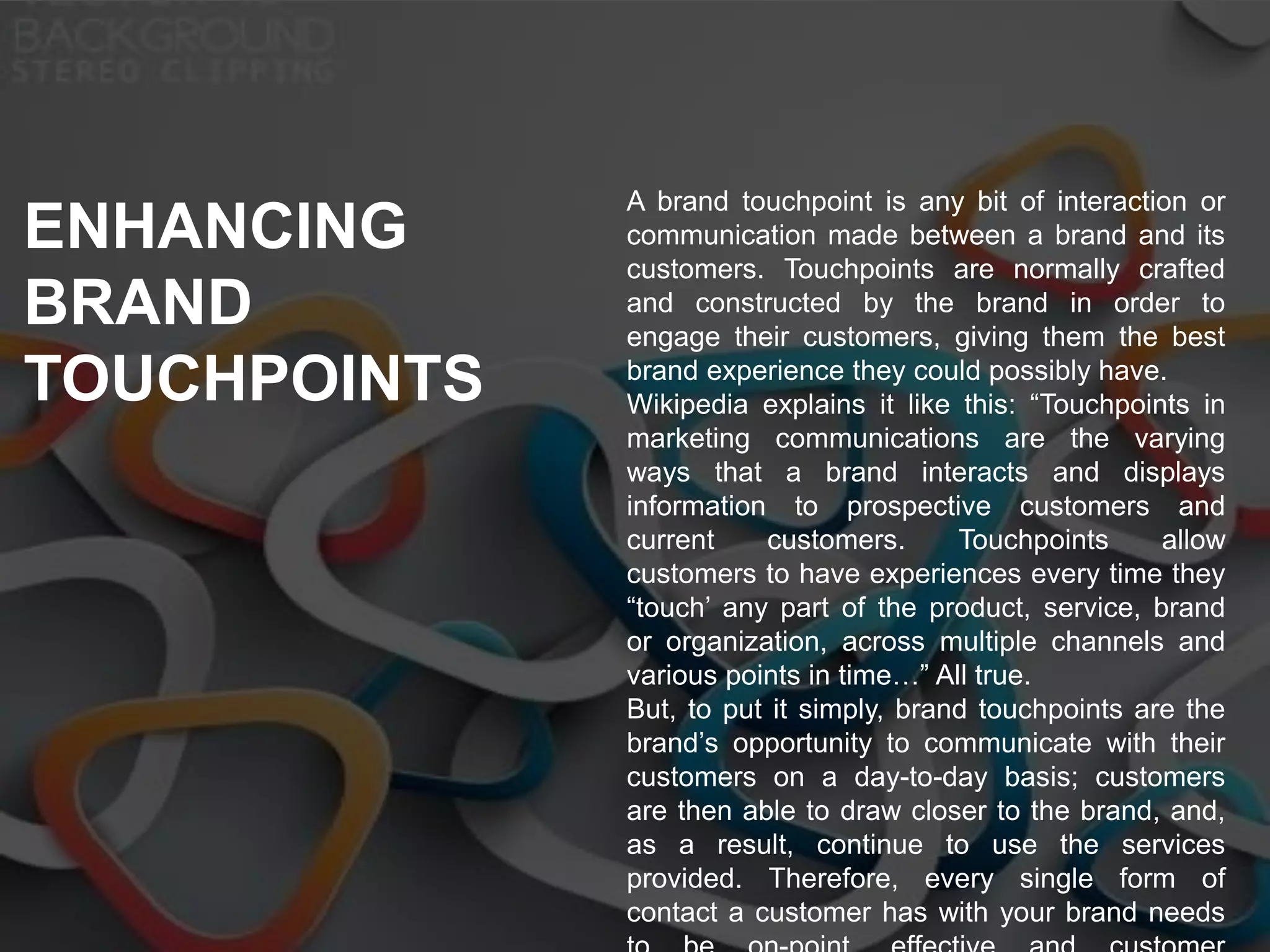 A brand touchpoint is any bit of interaction or
communication made between a brand and its
customers. Touchpoints are normally crafted
and constructed by the brand in order to
engage their customers, giving them the best
brand experience they could possibly have.
Wikipedia explains it like this: “Touchpoints in
marketing communications are the varying
ways that a brand interacts and displays
information to prospective customers and
current customers. Touchpoints allow
customers to have experiences every time they
“touch’ any part of the product, service, brand
or organization, across multiple channels and
various points in time…” All true.
But, to put it simply, brand touchpoints are the
brand’s opportunity to communicate with their
customers on a day-to-day basis; customers
are then able to draw closer to the brand, and,
as a result, continue to use the services
provided. Therefore, every single form of
contact a customer has with your brand needs
ENHANCING
BRAND
TOUCHPOINTS
 