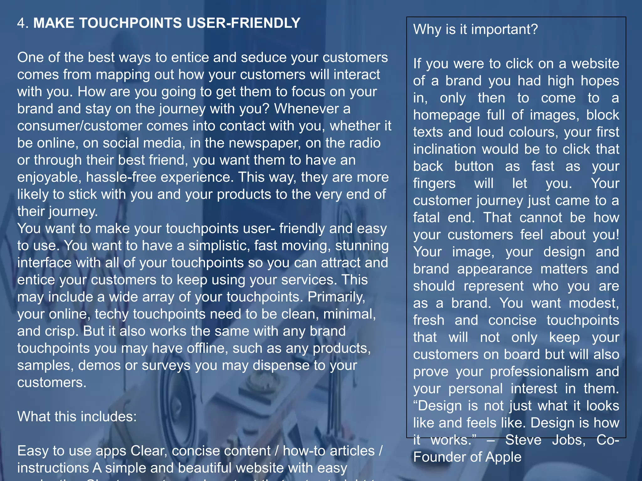 4. MAKE TOUCHPOINTS USER-FRIENDLY
One of the best ways to entice and seduce your customers
comes from mapping out how your customers will interact
with you. How are you going to get them to focus on your
brand and stay on the journey with you? Whenever a
consumer/customer comes into contact with you, whether it
be online, on social media, in the newspaper, on the radio
or through their best friend, you want them to have an
enjoyable, hassle-free experience. This way, they are more
likely to stick with you and your products to the very end of
their journey.
You want to make your touchpoints user- friendly and easy
to use. You want to have a simplistic, fast moving, stunning
interface with all of your touchpoints so you can attract and
entice your customers to keep using your services. This
may include a wide array of your touchpoints. Primarily,
your online, techy touchpoints need to be clean, minimal,
and crisp. But it also works the same with any brand
touchpoints you may have offline, such as any products,
samples, demos or surveys you may dispense to your
customers.
What this includes:
Easy to use apps Clear, concise content / how-to articles /
instructions A simple and beautiful website with easy
Why is it important?
If you were to click on a website
of a brand you had high hopes
in, only then to come to a
homepage full of images, block
texts and loud colours, your first
inclination would be to click that
back button as fast as your
fingers will let you. Your
customer journey just came to a
fatal end. That cannot be how
your customers feel about you!
Your image, your design and
brand appearance matters and
should represent who you are
as a brand. You want modest,
fresh and concise touchpoints
that will not only keep your
customers on board but will also
prove your professionalism and
your personal interest in them.
“Design is not just what it looks
like and feels like. Design is how
it works.” – Steve Jobs, Co-
Founder of Apple
 