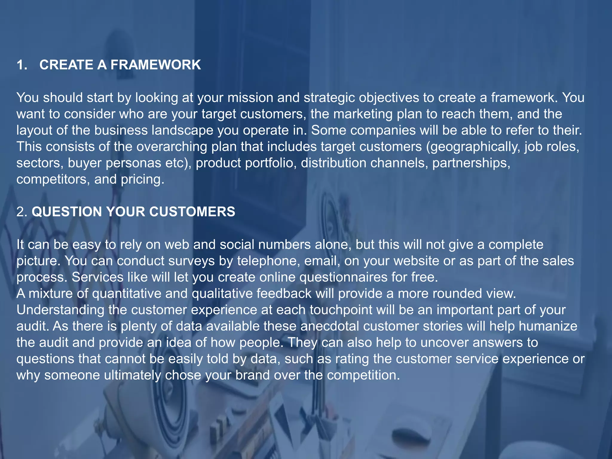 1. CREATE A FRAMEWORK
You should start by looking at your mission and strategic objectives to create a framework. You
want to consider who are your target customers, the marketing plan to reach them, and the
layout of the business landscape you operate in. Some companies will be able to refer to their.
This consists of the overarching plan that includes target customers (geographically, job roles,
sectors, buyer personas etc), product portfolio, distribution channels, partnerships,
competitors, and pricing.
2. QUESTION YOUR CUSTOMERS
It can be easy to rely on web and social numbers alone, but this will not give a complete
picture. You can conduct surveys by telephone, email, on your website or as part of the sales
process. Services like will let you create online questionnaires for free.
A mixture of quantitative and qualitative feedback will provide a more rounded view.
Understanding the customer experience at each touchpoint will be an important part of your
audit. As there is plenty of data available these anecdotal customer stories will help humanize
the audit and provide an idea of how people. They can also help to uncover answers to
questions that cannot be easily told by data, such as rating the customer service experience or
why someone ultimately chose your brand over the competition.
 