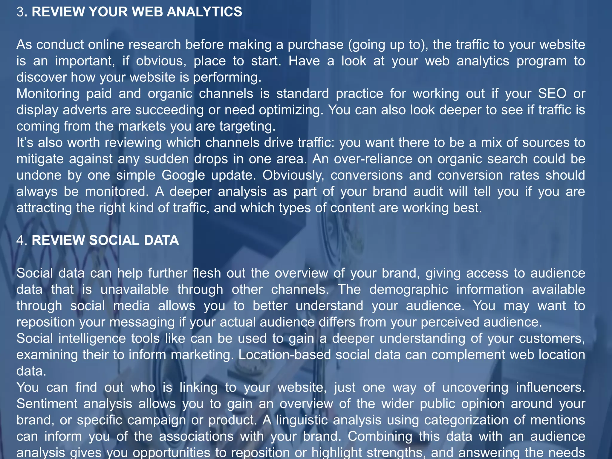 3. REVIEW YOUR WEB ANALYTICS
As conduct online research before making a purchase (going up to), the traffic to your website
is an important, if obvious, place to start. Have a look at your web analytics program to
discover how your website is performing.
Monitoring paid and organic channels is standard practice for working out if your SEO or
display adverts are succeeding or need optimizing. You can also look deeper to see if traffic is
coming from the markets you are targeting.
It’s also worth reviewing which channels drive traffic: you want there to be a mix of sources to
mitigate against any sudden drops in one area. An over-reliance on organic search could be
undone by one simple Google update. Obviously, conversions and conversion rates should
always be monitored. A deeper analysis as part of your brand audit will tell you if you are
attracting the right kind of traffic, and which types of content are working best.
4. REVIEW SOCIAL DATA
Social data can help further flesh out the overview of your brand, giving access to audience
data that is unavailable through other channels. The demographic information available
through social media allows you to better understand your audience. You may want to
reposition your messaging if your actual audience differs from your perceived audience.
Social intelligence tools like can be used to gain a deeper understanding of your customers,
examining their to inform marketing. Location-based social data can complement web location
data.
You can find out who is linking to your website, just one way of uncovering influencers.
Sentiment analysis allows you to gain an overview of the wider public opinion around your
brand, or specific campaign or product. A linguistic analysis using categorization of mentions
can inform you of the associations with your brand. Combining this data with an audience
analysis gives you opportunities to reposition or highlight strengths, and answering the needs
 