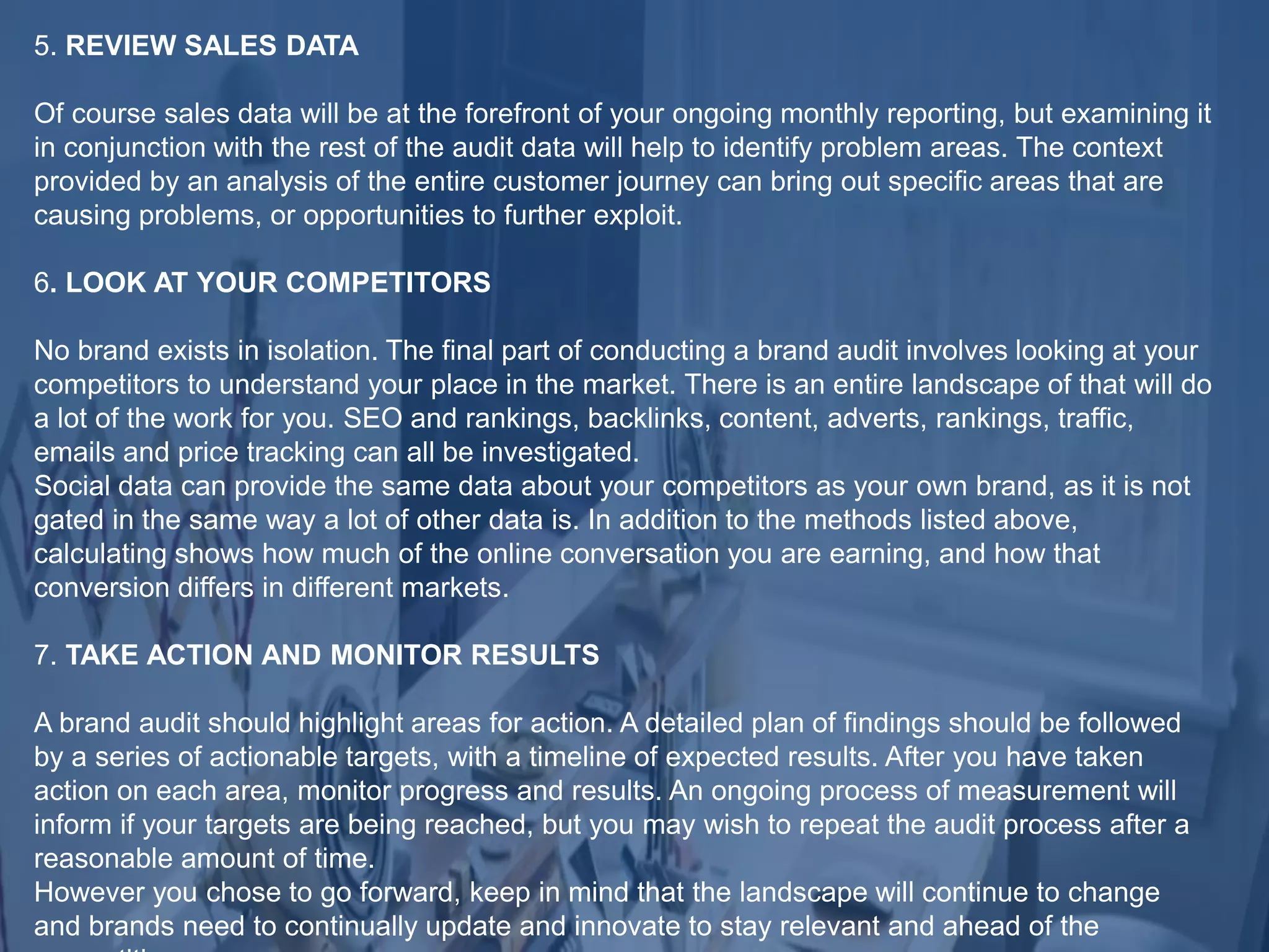 5. REVIEW SALES DATA
Of course sales data will be at the forefront of your ongoing monthly reporting, but examining it
in conjunction with the rest of the audit data will help to identify problem areas. The context
provided by an analysis of the entire customer journey can bring out specific areas that are
causing problems, or opportunities to further exploit.
6. LOOK AT YOUR COMPETITORS
No brand exists in isolation. The final part of conducting a brand audit involves looking at your
competitors to understand your place in the market. There is an entire landscape of that will do
a lot of the work for you. SEO and rankings, backlinks, content, adverts, rankings, traffic,
emails and price tracking can all be investigated.
Social data can provide the same data about your competitors as your own brand, as it is not
gated in the same way a lot of other data is. In addition to the methods listed above,
calculating shows how much of the online conversation you are earning, and how that
conversion differs in different markets.
7. TAKE ACTION AND MONITOR RESULTS
A brand audit should highlight areas for action. A detailed plan of findings should be followed
by a series of actionable targets, with a timeline of expected results. After you have taken
action on each area, monitor progress and results. An ongoing process of measurement will
inform if your targets are being reached, but you may wish to repeat the audit process after a
reasonable amount of time.
However you chose to go forward, keep in mind that the landscape will continue to change
and brands need to continually update and innovate to stay relevant and ahead of the
 
