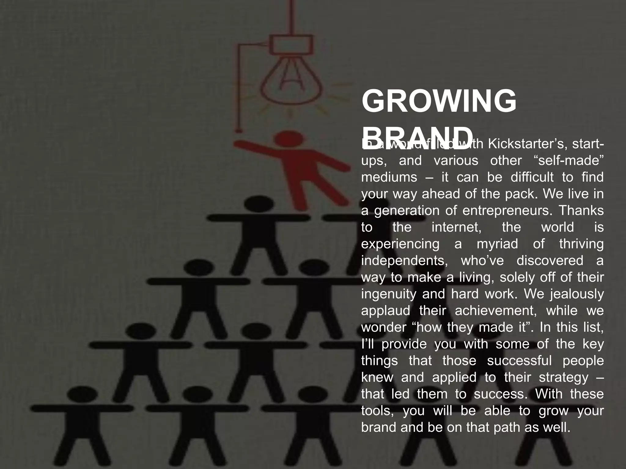 In a world filled with Kickstarter’s, start-
ups, and various other “self-made”
mediums – it can be difficult to find
your way ahead of the pack. We live in
a generation of entrepreneurs. Thanks
to the internet, the world is
experiencing a myriad of thriving
independents, who’ve discovered a
way to make a living, solely off of their
ingenuity and hard work. We jealously
applaud their achievement, while we
wonder “how they made it”. In this list,
I’ll provide you with some of the key
things that those successful people
knew and applied to their strategy –
that led them to success. With these
tools, you will be able to grow your
brand and be on that path as well.
GROWING
BRAND
 
