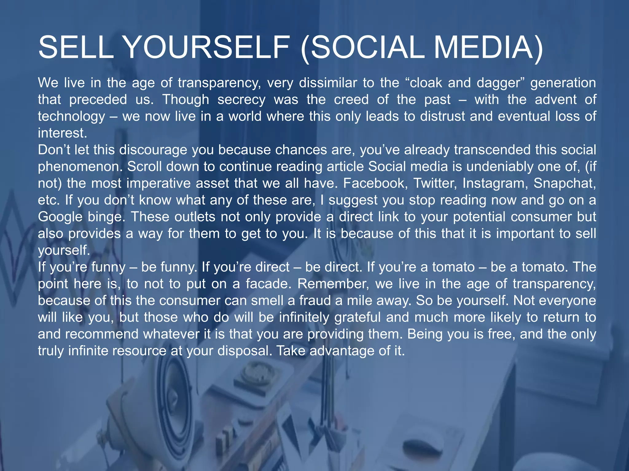We live in the age of transparency, very dissimilar to the “cloak and dagger” generation
that preceded us. Though secrecy was the creed of the past – with the advent of
technology – we now live in a world where this only leads to distrust and eventual loss of
interest.
Don’t let this discourage you because chances are, you’ve already transcended this social
phenomenon. Scroll down to continue reading article Social media is undeniably one of, (if
not) the most imperative asset that we all have. Facebook, Twitter, Instagram, Snapchat,
etc. If you don’t know what any of these are, I suggest you stop reading now and go on a
Google binge. These outlets not only provide a direct link to your potential consumer but
also provides a way for them to get to you. It is because of this that it is important to sell
yourself.
If you’re funny – be funny. If you’re direct – be direct. If you’re a tomato – be a tomato. The
point here is, to not to put on a facade. Remember, we live in the age of transparency,
because of this the consumer can smell a fraud a mile away. So be yourself. Not everyone
will like you, but those who do will be infinitely grateful and much more likely to return to
and recommend whatever it is that you are providing them. Being you is free, and the only
truly infinite resource at your disposal. Take advantage of it.
SELL YOURSELF (SOCIAL MEDIA)
 