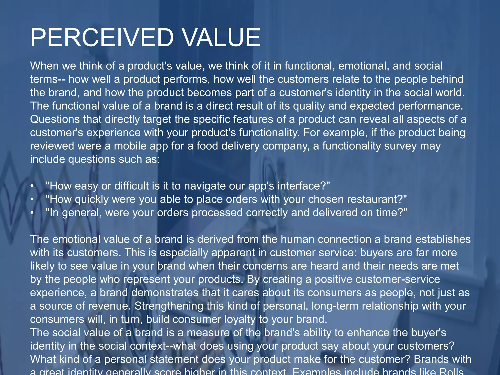 When we think of a product's value, we think of it in functional, emotional, and social
terms-- how well a product performs, how well the customers relate to the people behind
the brand, and how the product becomes part of a customer's identity in the social world.
The functional value of a brand is a direct result of its quality and expected performance.
Questions that directly target the specific features of a product can reveal all aspects of a
customer's experience with your product's functionality. For example, if the product being
reviewed were a mobile app for a food delivery company, a functionality survey may
include questions such as:
• "How easy or difficult is it to navigate our app's interface?"
• "How quickly were you able to place orders with your chosen restaurant?"
• "In general, were your orders processed correctly and delivered on time?"
The emotional value of a brand is derived from the human connection a brand establishes
with its customers. This is especially apparent in customer service: buyers are far more
likely to see value in your brand when their concerns are heard and their needs are met
by the people who represent your products. By creating a positive customer-service
experience, a brand demonstrates that it cares about its consumers as people, not just as
a source of revenue. Strengthening this kind of personal, long-term relationship with your
consumers will, in turn, build consumer loyalty to your brand.
The social value of a brand is a measure of the brand's ability to enhance the buyer's
identity in the social context--what does using your product say about your customers?
What kind of a personal statement does your product make for the customer? Brands with
PERCEIVED VALUE
 