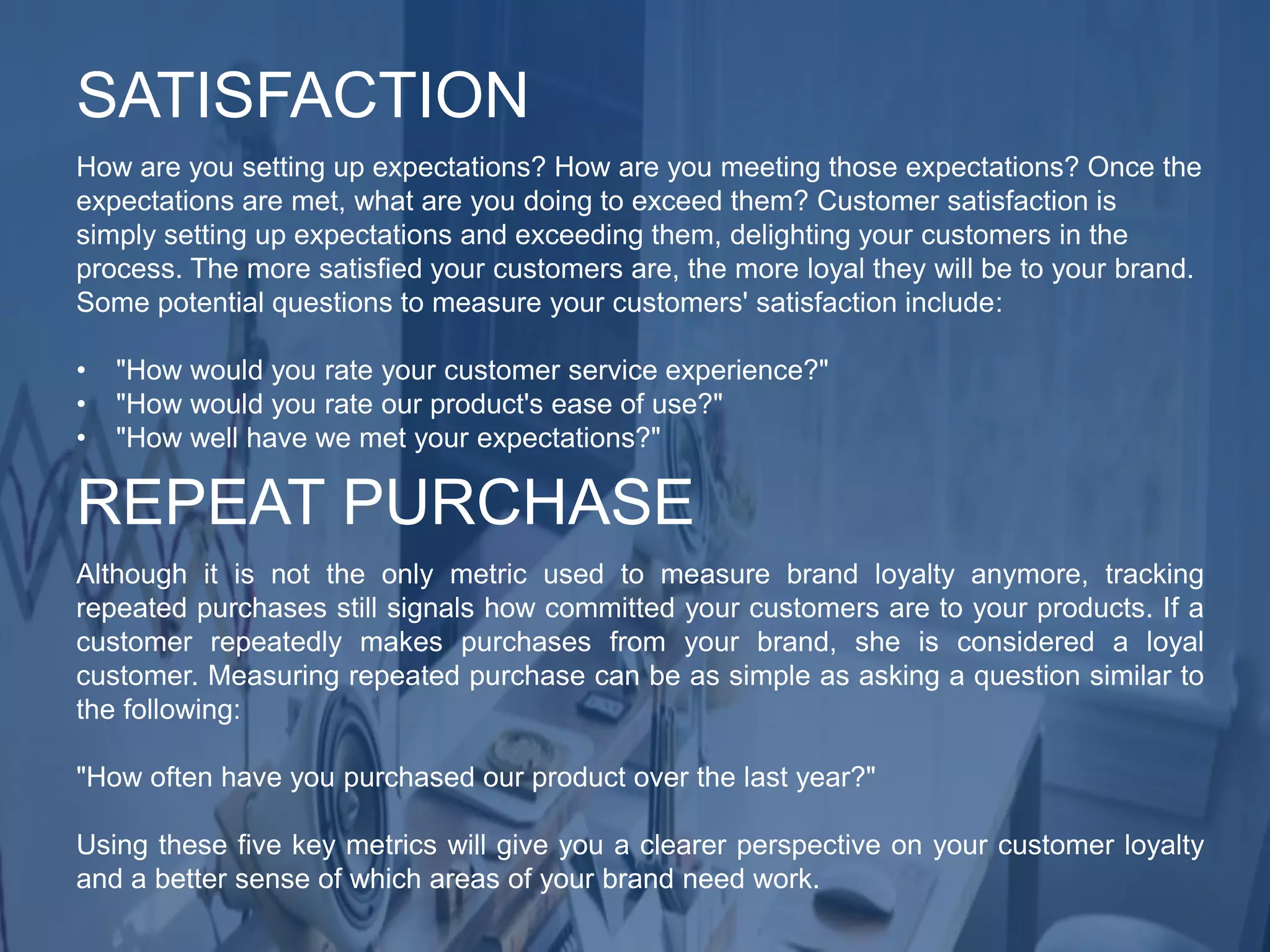 How are you setting up expectations? How are you meeting those expectations? Once the
expectations are met, what are you doing to exceed them? Customer satisfaction is
simply setting up expectations and exceeding them, delighting your customers in the
process. The more satisfied your customers are, the more loyal they will be to your brand.
Some potential questions to measure your customers' satisfaction include:
• "How would you rate your customer service experience?"
• "How would you rate our product's ease of use?"
• "How well have we met your expectations?"
SATISFACTION
Although it is not the only metric used to measure brand loyalty anymore, tracking
repeated purchases still signals how committed your customers are to your products. If a
customer repeatedly makes purchases from your brand, she is considered a loyal
customer. Measuring repeated purchase can be as simple as asking a question similar to
the following:
"How often have you purchased our product over the last year?"
Using these five key metrics will give you a clearer perspective on your customer loyalty
and a better sense of which areas of your brand need work.
REPEAT PURCHASE
 
