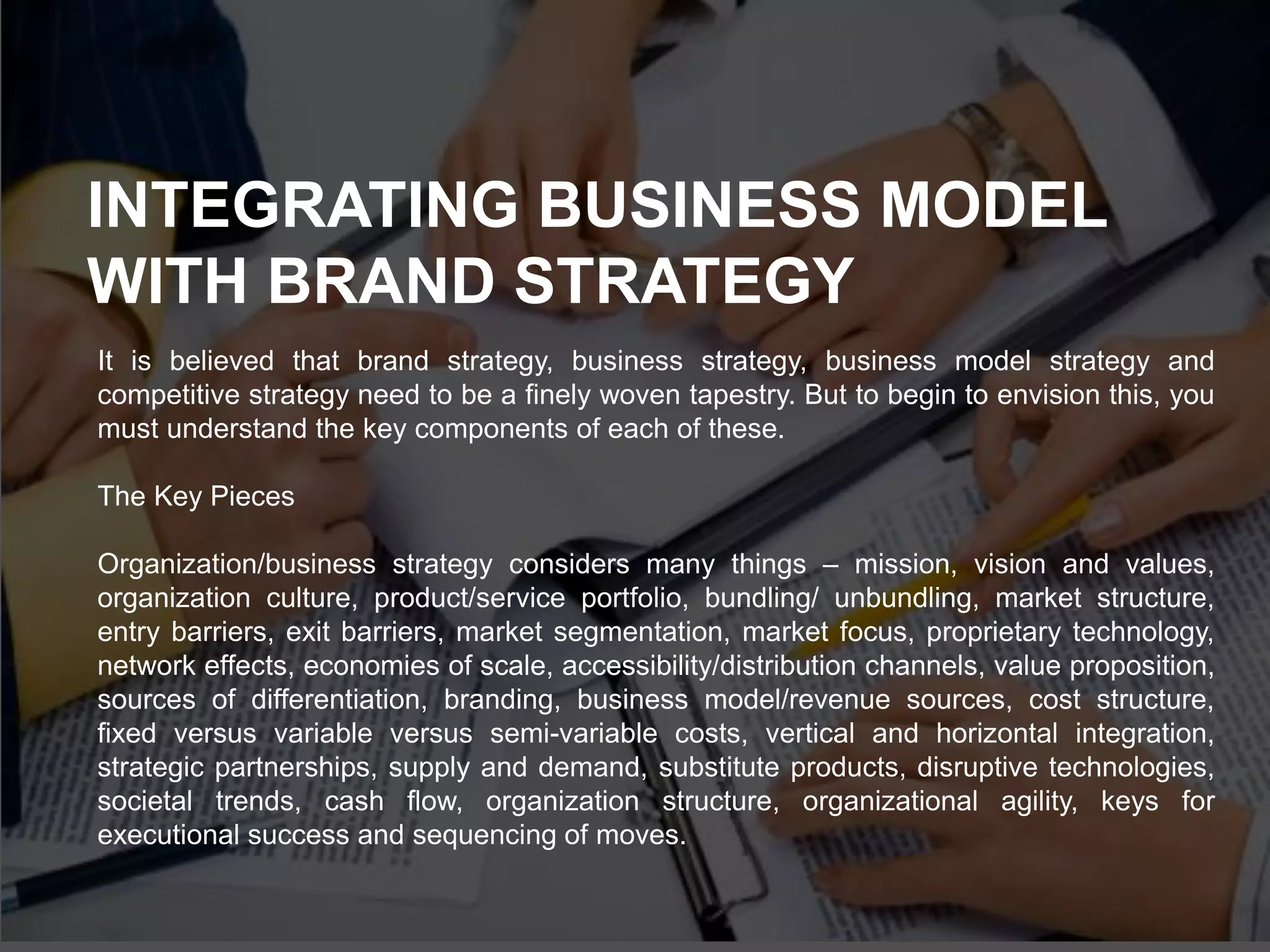 It is believed that brand strategy, business strategy, business model strategy and
competitive strategy need to be a finely woven tapestry. But to begin to envision this, you
must understand the key components of each of these.
The Key Pieces
Organization/business strategy considers many things – mission, vision and values,
organization culture, product/service portfolio, bundling/ unbundling, market structure,
entry barriers, exit barriers, market segmentation, market focus, proprietary technology,
network effects, economies of scale, accessibility/distribution channels, value proposition,
sources of differentiation, branding, business model/revenue sources, cost structure,
fixed versus variable versus semi-variable costs, vertical and horizontal integration,
strategic partnerships, supply and demand, substitute products, disruptive technologies,
societal trends, cash flow, organization structure, organizational agility, keys for
executional success and sequencing of moves.
INTEGRATING BUSINESS MODEL
WITH BRAND STRATEGY
 