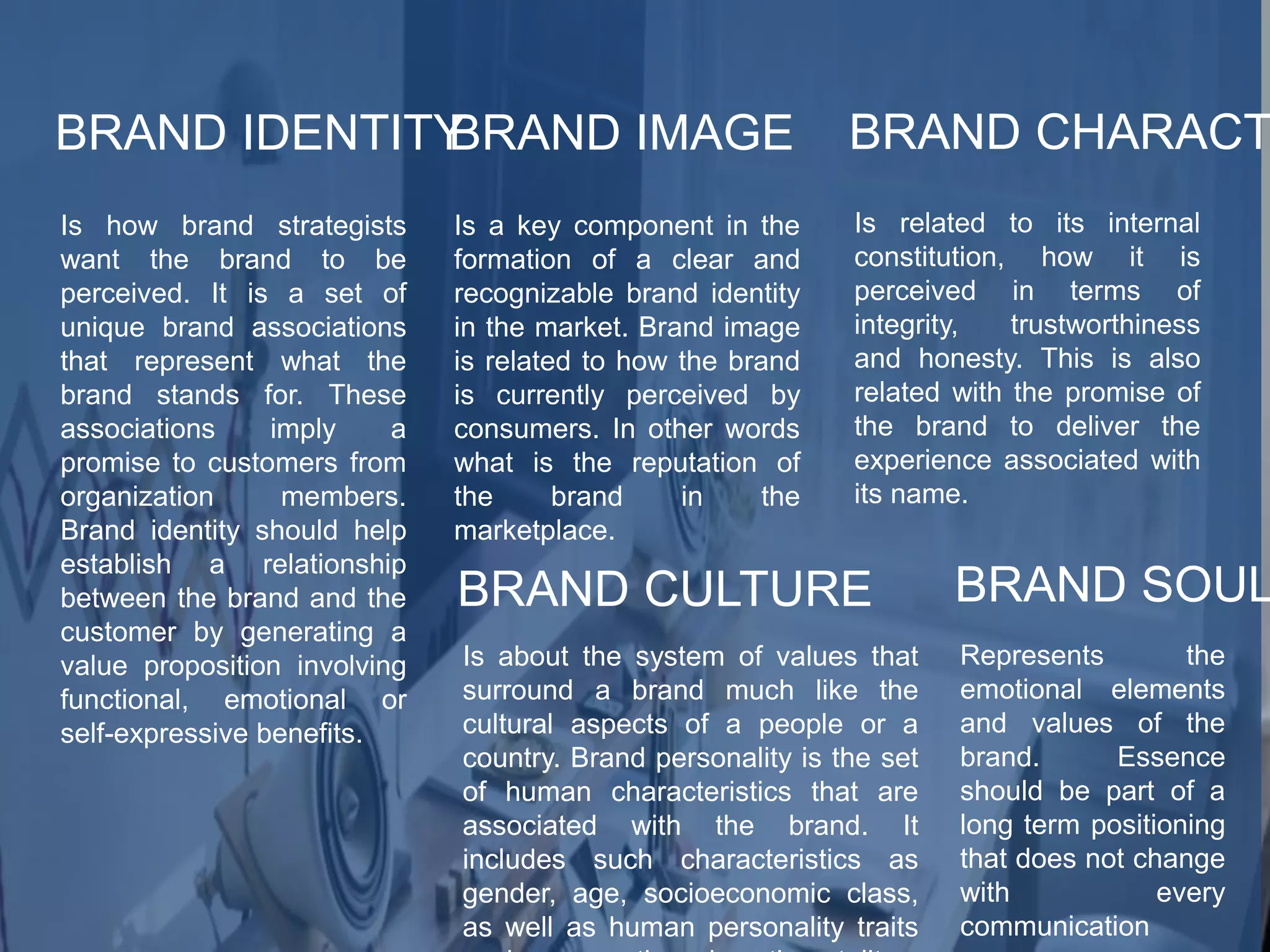 BRAND IDENTITY
Is how brand strategists
want the brand to be
perceived. It is a set of
unique brand associations
that represent what the
brand stands for. These
associations imply a
promise to customers from
organization members.
Brand identity should help
establish a relationship
between the brand and the
customer by generating a
value proposition involving
functional, emotional or
self-expressive benefits.
BRAND IMAGE
Is a key component in the
formation of a clear and
recognizable brand identity
in the market. Brand image
is related to how the brand
is currently perceived by
consumers. In other words
what is the reputation of
the brand in the
marketplace.
BRAND CHARACT
Is related to its internal
constitution, how it is
perceived in terms of
integrity, trustworthiness
and honesty. This is also
related with the promise of
the brand to deliver the
experience associated with
its name.
BRAND CULTURE
Is about the system of values that
surround a brand much like the
cultural aspects of a people or a
country. Brand personality is the set
of human characteristics that are
associated with the brand. It
includes such characteristics as
gender, age, socioeconomic class,
as well as human personality traits
BRAND SOUL
Represents the
emotional elements
and values of the
brand. Essence
should be part of a
long term positioning
that does not change
with every
communication
 