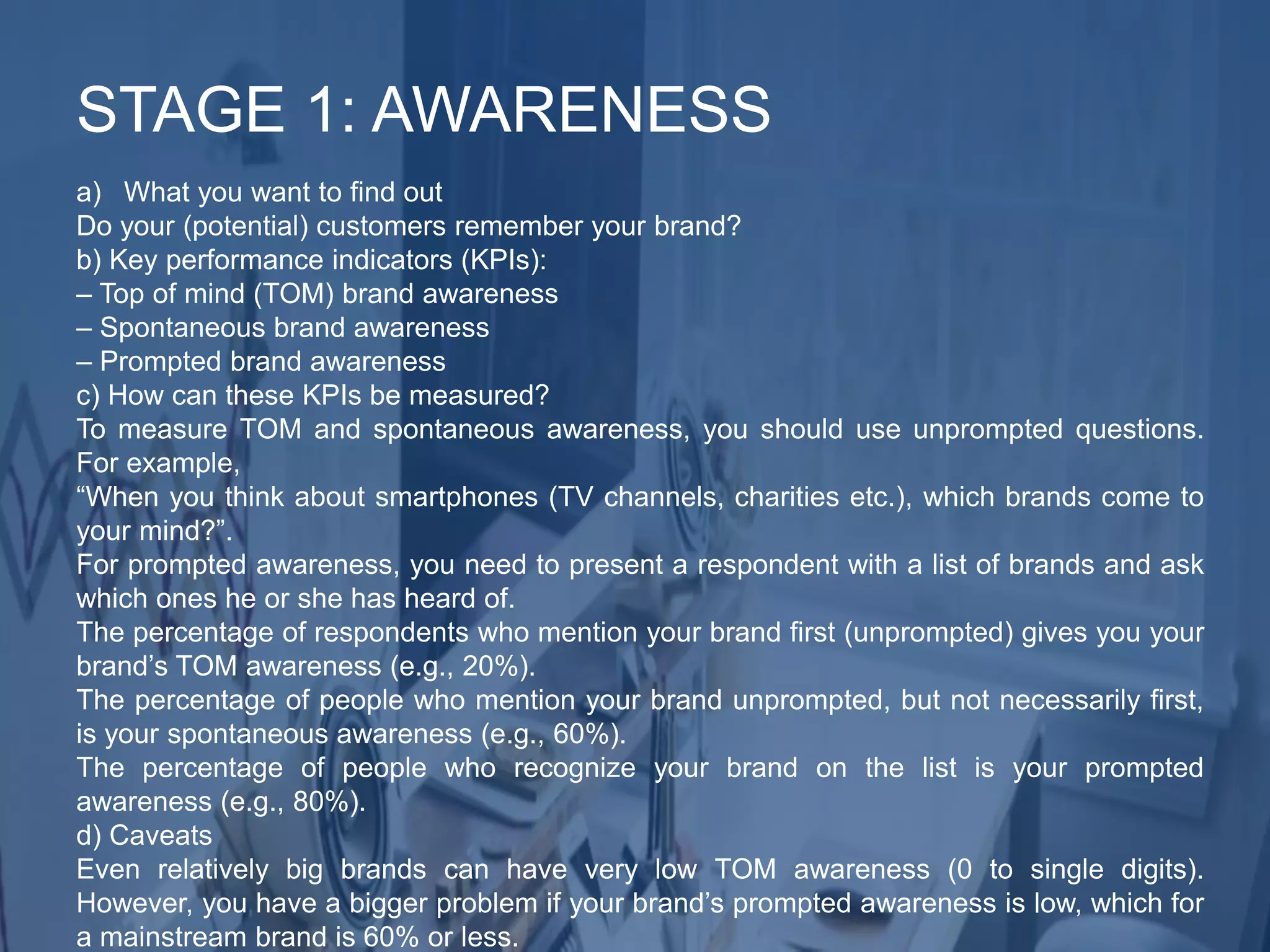 a) What you want to find out
Do your (potential) customers remember your brand?
b) Key performance indicators (KPIs):
– Top of mind (TOM) brand awareness
– Spontaneous brand awareness
– Prompted brand awareness
c) How can these KPIs be measured?
To measure TOM and spontaneous awareness, you should use unprompted questions.
For example,
“When you think about smartphones (TV channels, charities etc.), which brands come to
your mind?”.
For prompted awareness, you need to present a respondent with a list of brands and ask
which ones he or she has heard of.
The percentage of respondents who mention your brand first (unprompted) gives you your
brand’s TOM awareness (e.g., 20%).
The percentage of people who mention your brand unprompted, but not necessarily first,
is your spontaneous awareness (e.g., 60%).
The percentage of people who recognize your brand on the list is your prompted
awareness (e.g., 80%).
d) Caveats
Even relatively big brands can have very low TOM awareness (0 to single digits).
However, you have a bigger problem if your brand’s prompted awareness is low, which for
a mainstream brand is 60% or less.
STAGE 1: AWARENESS
 