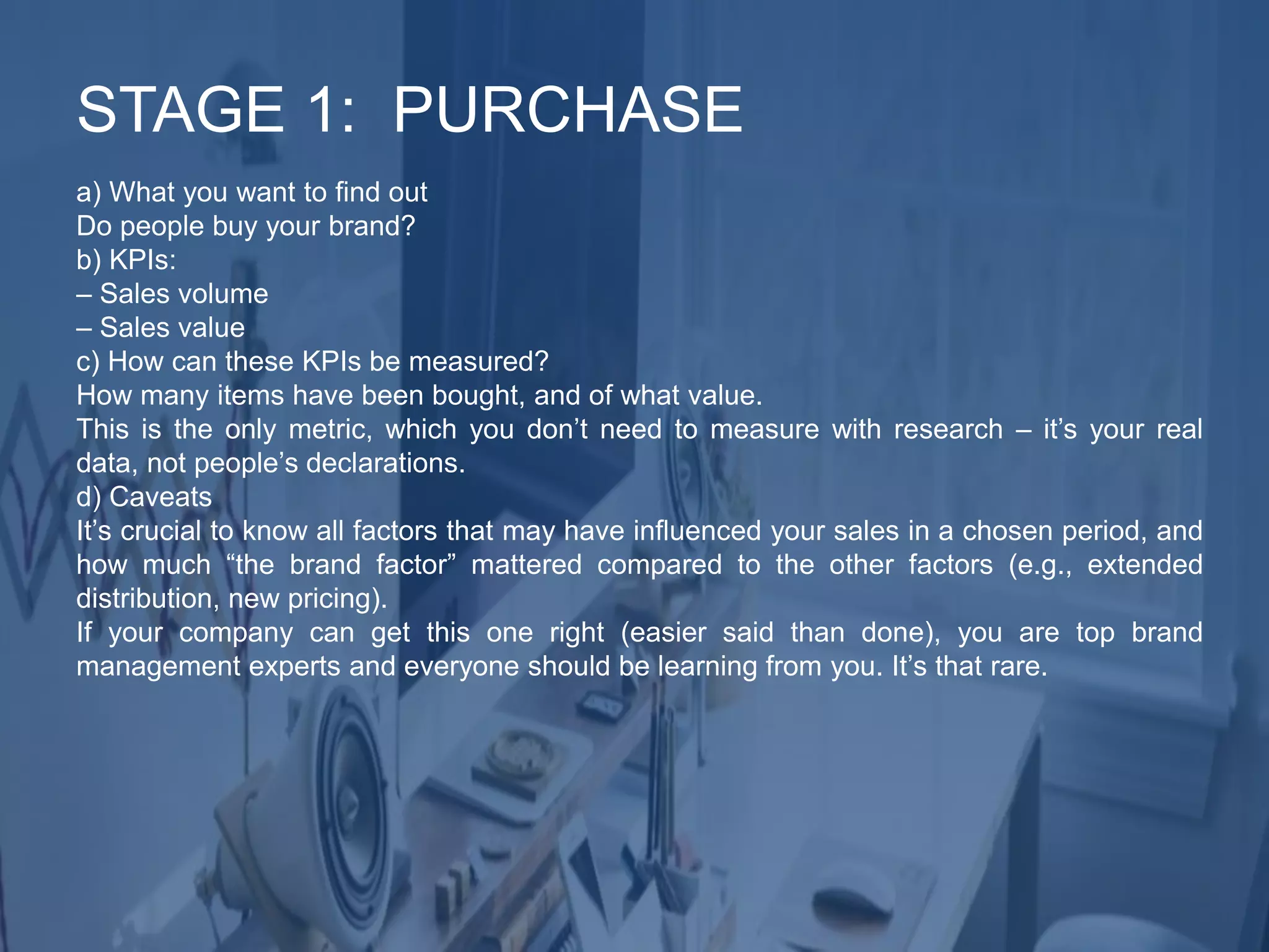 a) What you want to find out
Do people buy your brand?
b) KPIs:
– Sales volume
– Sales value
c) How can these KPIs be measured?
How many items have been bought, and of what value.
This is the only metric, which you don’t need to measure with research – it’s your real
data, not people’s declarations.
d) Caveats
It’s crucial to know all factors that may have influenced your sales in a chosen period, and
how much “the brand factor” mattered compared to the other factors (e.g., extended
distribution, new pricing).
If your company can get this one right (easier said than done), you are top brand
management experts and everyone should be learning from you. It’s that rare.
STAGE 1: PURCHASE
 