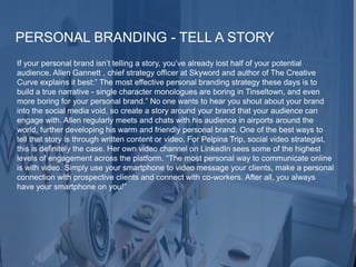 PERSONAL BRANDING - TELL A STORY
If your personal brand isn’t telling a story, you’ve already lost half of your potential
audience. Allen Gannett , chief strategy officer at Skyword and author of The Creative
Curve explains it best:” The most effective personal branding strategy these days is to
build a true narrative - single character monologues are boring in Tinseltown, and even
more boring for your personal brand.” No one wants to hear you shout about your brand
into the social media void, so create a story around your brand that your audience can
engage with. Allen regularly meets and chats with his audience in airports around the
world, further developing his warm and friendly personal brand. One of the best ways to
tell that story is through written content or video. For Pelpina Trip, social video strategist,
this is definitely the case. Her own video channel on LinkedIn sees some of the highest
levels of engagement across the platform. “The most personal way to communicate online
is with video. Simply use your smartphone to video message your clients, make a personal
connection with prospective clients and connect with co-workers. After all, you always
have your smartphone on you!”
 