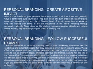 PERSONAL BRANDING - CREATE A POSITIVE
IMPACT.
After you’ve developed your personal brand over a period of time, there are generally
ways to continue to build your brand – hop over others and burn bridges or steadily grow a
community around your brand. Jacob Shwirtz, head of social partnerships at WeWork,
who has worked with many of the top influencers in the world, including makeup
personality, Michelle Phan, gives us this wisdom. Keeping a positive attitude and helping
others will only help healthily grow your brand in the long run.
PERSONAL BRANDING – FOLLOW SUCCESSFUL
EXAMPLE
“People interested in personal branding need to start marketing themselves like the
celebrities and influential people that they look up to every day,“ explains Jason Wong,
CEO of Wonghaus Ventures . His own personal brand has gone viral several times, over
subjects like ice cream in Japan, inflatable pool toys and memes, earning him the title of
the “Meme King.” His success often comes from studying trends and popular individuals
on different social media platforms and then implementing them with a twist. Creatively
dissecting social analytics and establishing the next big trend can be within your grasp too,
if you pay attention across all social media platforms and not simply focus narrowly on one
of them.
 