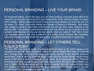 PERSONAL BRANDING – LIVE YOUR BRAND
As mentioned before, one of the ways you can make building a personal brand difficult on
yourself is to separate your brand from your personal life. While certainly doable, it’s easier
when initially creating a personal brand to have your actual lifestyle and brand be one and
the same. Tim Salau, community builder and founder of Mentors & Mentees , who works
with college students to help them build brands that will get them hired, believes in this
idea as well. “Your personal brand should follow you everywhere you go. It needs to be an
authentic manifestation of who you are and amplify what you believe.” With this in mind,
your personal brand is not only a reflection of a series of job functions like marketing,
finance or creative but also ideals like giving back, thoughtful leadership or mentorship.
PERSONAL BRANDING – LET OTHERS TELL
YOUR STORY
The best PR is by word of mouth. Creating a personal brand in the public sphere is no
exception to this rule. Aaron Orendorff , editor in chief at Shopify Plus, tells his personal
story through lively videos and the occasional bunny co-host or two and his audience
remembers. They’re able to recall the bright outfits and the animal friends and tie those
pieces of the story to their interpretation of his brand. As he eloquently states: "Personal
branding is the story people tell about you when you're not in the room." Jessie Maltin, co-
host of Maltin On Movies works with her father, renowned film critic Leonard Maltin and
has watched him build his career over the past several decades. “All you have in your life
is your name and the reputation you garner.”
 