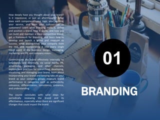 BRANDING
How deeply have you thought about your brand?
Is it intentional, or just an afterthought? What
does each component—your logo, your website,
your service, and even your culture—say to
customers? Learn what branding really is, define
and position a brand, how it works, and how you
can build and maintain a more competitive brand,
get a framework for branding, and learn how to
develop and launch a brand and measure its
success. what distinguishes your company from
the rest, and incorporating it into every single
touch point of the business: design, messaging,
marketing and PR, and company vision.
Communicate the brand effectively internally, to
employees, and externally, via social media, PR,
advertising, packaging, and other channels,
explore best practices for researching, developing,
visualizing, and managing your brand, learn about
incorporating your brand and keeping tabs on your
brand as your company grows. measure brand
performance in categories such as authenticity,
relevance, differentiation, consistency, presence,
and understanding.
The course concludes with solid steps for
periodically reviewing the brand and its
effectiveness, especially when there are significant
changes that could impact the brand.
01
 