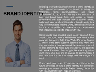 BRAND IDENTITY
Branding pro Marty Neumeier defines a brand identity as
“the outward expression of a brand, including its
trademark, name, communications, and visual
appearance.” To us, a brand identity is the sum total of
how your brand looks, feels, and speaks to people.
(Sometimes that even includes how it sounds, tastes,
feels, and even smells.) Ultimately, a brand identity is a
way to communicate with the world, differentiate yourself
from your competition, and create a brand experience
that encourages people to engage with you.
Some brands have elevated brand identity to an art (think
Apple , LEGO , or Levi’s ), while others have made it their
entry into the playing field (think Warby Parker or Casper
). These brand stars succeed because they know who
they are and why they exist—and they use every aspect
of their branding to make sure we know it, too. (Brands
with weak identities often struggle because they either
don’t know who they are or struggle to communicate it
well. Not sure if yours is working? Here are 9 signs it’s
not.)
If you want your brand to succeed and thrive in the
future, you need to build a brand identity that accurately
conveys your essence and is flexible enough to evolve
with you. But that doesn’t happen overnight.
 