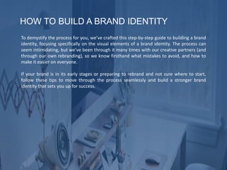 HOW TO BUILD A BRAND IDENTITY
To demystify the process for you, we’ve crafted this step-by-step guide to building a brand
identity, focusing specifically on the visual elements of a brand identity. The process can
seem intimidating, but we’ve been through it many times with our creative partners (and
through our own rebranding), so we know firsthand what mistakes to avoid, and how to
make it easier on everyone.
If your brand is in its early stages or preparing to rebrand and not sure where to start,
follow these tips to move through the process seamlessly and build a stronger brand
identity that sets you up for success.
 