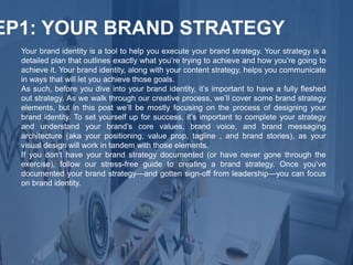 Your brand identity is a tool to help you execute your brand strategy. Your strategy is a
detailed plan that outlines exactly what you’re trying to achieve and how you’re going to
achieve it. Your brand identity, along with your content strategy, helps you communicate
in ways that will let you achieve those goals.
As such, before you dive into your brand identity, it’s important to have a fully fleshed
out strategy. As we walk through our creative process, we’ll cover some brand strategy
elements, but in this post we’ll be mostly focusing on the process of designing your
brand identity. To set yourself up for success, it’s important to complete your strategy
and understand your brand’s core values, brand voice, and brand messaging
architecture (aka your positioning, value prop, tagline , and brand stories), as your
visual design will work in tandem with those elements.
If you don’t have your brand strategy documented (or have never gone through the
exercise), follow our stress-free guide to creating a brand strategy. Once you’ve
documented your brand strategy—and gotten sign-off from leadership—you can focus
on brand identity.
EP1: YOUR BRAND STRATEGY
 