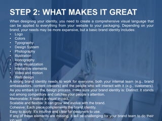 When designing your identity, you need to create a comprehensive visual language that
can be applied to everything from your website to your packaging. Depending on your
brand, your needs may be more expansive, but a basic brand identity includes:
• Logo
• Colors
• Typography
• Design System
• Photography
• Illustration
• Iconography
• Data visualization
• Interactive elements
• Video and motion
• Web design
A strong brand identity needs to work for everyone, both your internal team (e.g., brand
ambassadors, content creators) and the people who will interact with it (e.g., customers).
As you embark on the design process, make sure your brand identity is: Distinct: It stands
out among competitors and catches your people’s attention.
Memorable: It makes a visual impact.
Scalable and flexible: It can grow and evolve with the brand.
Cohesive: Each piece complements the brand identity.
Easy to apply: It’s intuitive and clear for designers to use.
If any of these elements are missing, it will be challenging for your brand team to do their
STEP 2: WHAT MAKES IT GREAT
 