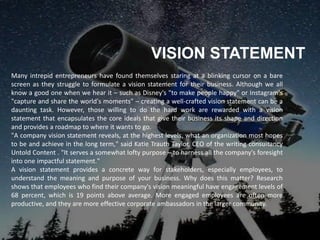 VISION STATEMENT
Many intrepid entrepreneurs have found themselves staring at a blinking cursor on a bare
screen as they struggle to formulate a vision statement for their business. Although we all
know a good one when we hear it – such as Disney's "to make people happy" or Instagram's
"capture and share the world's moments" – creating a well-crafted vision statement can be a
daunting task. However, those willing to do the hard work are rewarded with a vision
statement that encapsulates the core ideals that give their business its shape and direction
and provides a roadmap to where it wants to go.
"A company vision statement reveals, at the highest levels, what an organization most hopes
to be and achieve in the long term," said Katie Trauth Taylor, CEO of the writing consultancy
Untold Content . "It serves a somewhat lofty purpose – to harness all the company's foresight
into one impactful statement."
A vision statement provides a concrete way for stakeholders, especially employees, to
understand the meaning and purpose of your business. Why does this matter? Research
shows that employees who find their company's vision meaningful have engagement levels of
68 percent, which is 19 points above average. More engaged employees are often more
productive, and they are more effective corporate ambassadors in the larger community.
 