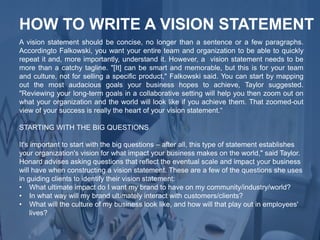 A vision statement should be concise, no longer than a sentence or a few paragraphs.
Accordingto Falkowski, you want your entire team and organization to be able to quickly
repeat it and, more importantly, understand it. However, a vision statement needs to be
more than a catchy tagline. "[It] can be smart and memorable, but this is for your team
and culture, not for selling a specific product," Falkowski said. You can start by mapping
out the most audacious goals your business hopes to achieve, Taylor suggested.
"Reviewing your long-term goals in a collaborative setting will help you then zoom out on
what your organization and the world will look like if you achieve them. That zoomed-out
view of your success is really the heart of your vision statement.“
STARTING WITH THE BIG QUESTIONS
It's important to start with the big questions – after all, this type of statement establishes
your organization's vision for what impact your business makes on the world," said Taylor.
Honard advises asking questions that reflect the eventual scale and impact your business
will have when constructing a vision statement. These are a few of the questions she uses
in guiding clients to identify their vision statement:
• What ultimate impact do I want my brand to have on my community/industry/world?
• In what way will my brand ultimately interact with customers/clients?
• What will the culture of my business look like, and how will that play out in employees'
lives?
HOW TO WRITE A VISION STATEMENT
 