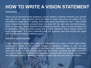 DREAM BIG
"Once you've answered these questions, you've created a roadmap between your present
and your future," said Honard. Don't be afraid to dream big once you gather all your
information and get down to writing. Don't worry about practicality for now – what initially
looks impossible could be achieved down the road with the right team and technologies.
Work on shaping a vision statement that reflects the specific nature of your business and
its aspirations. There is nothing wrong with a vision statement that is daring, distinct or
even disagreeable. "If a vision statement sets out a generic goal that anyone can agree
with, it is likely to produce mediocre results.
CREATE A VISION BOARD
Those interested in taking their vision one step further can create a brand vision board,
according to Taylor. A vision board includes a company's tagline, a "who we are"
statement, a "what we do" section, a business vision statement, ideal clients overview,
client pain points, content mission statement, advertising, products and SEO keywords.
"In a way, a vision board serves as a one-page business plan that anyone in a company
can reference quickly to remember the key concepts that drive the work," said Taylor.
HOW TO WRITE A VISION STATEMENT
 