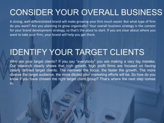A strong, well differentiated brand will make growing your firm much easier. But what type of firm
do you want? Are you planning to grow organically? Your overall business strategy is the context
for your brand development strategy, so that’s the place to start. If you are clear about where you
want to take your firm, your brand will help you get there.
CONSIDER YOUR OVERALL BUSINESS
Who are your target clients? If you say “everybody” you are making a very big mistake.
Our research clearly shows that high growth, high profit firms are focused on having
clearly defined target clients. The narrower the focus, the faster the growth. The more
diverse the target audience, the more diluted your marketing efforts will be. So how do you
know if you have chosen the right target client group? That’s where the next step comes
in.
IDENTIFY YOUR TARGET CLIENTS
 