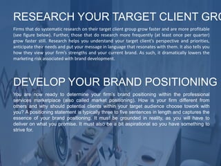 Firms that do systematic research on their target client group grow faster and are more profitable
(see figure below). Further, those that do research more frequently (at least once per quarter)
grow faster still. Research helps you understand your target client’s perspective and priorities,
anticipate their needs and put your message in language that resonates with them. It also tells you
how they view your firm’s strengths and your current brand. As such, it dramatically lowers the
marketing risk associated with brand development.
RESEARCH YOUR TARGET CLIENT GRO
You are now ready to determine your firm’s brand positioning within the professional
services marketplace (also called market positioning). How is your firm different from
others and why should potential clients within your target audience choose towork with
you? A positioning statement is typically three to five sentences in length and captures the
essence of your brand positioning. It must be grounded in reality, as you will have to
deliver on what you promise. It must also be a bit aspirational so you have something to
strive for.
DEVELOP YOUR BRAND POSITIONING
 