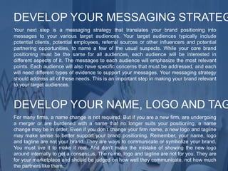 Your next step is a messaging strategy that translates your brand positioning into
messages to your various target audiences. Your target audiences typically include
potential clients, potential employees, referral sources or other influencers and potential
partnering opportunities, to name a few of the usual suspects. While your core brand
positioning must be the same for all audiences, each audience will be interested in
different aspects of it. The messages to each audience will emphasize the most relevant
points. Each audience will also have specific concerns that must be addressed, and each
will need different types of evidence to support your messages. Your messaging strategy
should address all of these needs. This is an important step in making your brand relevant
to your target audiences.
DEVELOP YOUR MESSAGING STRATEG
For many firms, a name change is not required. But if you are a new firm, are undergoing
a merger or are burdened with a name that no longer suits your positioning, a name
change may be in order. Even if you don’t change your firm name, a new logo and tagline
may make sense to better support your brand positioning. Remember, your name, logo
and tagline are not your brand. They are ways to communicate or symbolize your brand.
You must live it to make it real. And don’t make the mistake of showing the new logo
around internally to get a consensus. The name, logo and tagline are not for you. They are
for your marketplace and should be judged on how well they communicate, not how much
the partners like them.
DEVELOP YOUR NAME, LOGO AND TAG
 