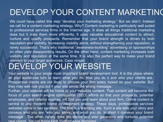 We could have called this step “develop your marketing strategy.” But we didn’t. Instead
we call for a content marketing strategy. Why? Content marketing is particularly well suited
to professional services firms in the Internet age. It does all things traditional marketing
does but it does them more efficiently. It uses valuable educational content to attract,
nurture and qualify prospects. Remember that your brand strength is driven by both
reputation and visibility. Increasing visibility alone, without strengthening your reputation, is
rarely successful. That’s why traditional “awareness-building” advertising or sponsorships
so often yield disappointing results. On the other hand, content marketing increases both
visibility and reputation at the same time. It is also the perfect way to make your brand
relevant to your target audiences. Case closed.
DEVELOP YOUR CONTENT MARKETING
Your website is your single most important brand development tool. It is the place where
all your audiences turn to learn what you do, how you do it and who your clients are.
Prospective clients are not likely to choose your firm solely based on your website. But
they may well rule you out if your site sends the wrong message.
Further, your website will be home to your valuable content. That content will become the
focus of your search engine optimization (SEO) efforts so that your prospects, potential
employees, and referral sources will find you and learn about your firm. Online content is
central to any modern brand development strategy. These days, professional services
websites come in two varieties. The first is a branding site. Such a site tells your story and
conveys who you are, who you serve, and what you do. In short it conveys your brand
message . The other variety does the above and also generates and nurtures potential
DEVELOP YOUR WEBSITE
 
