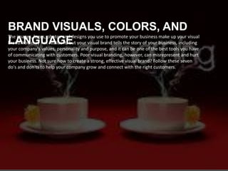 The images, logos, photos and designs you use to promote your business make up your visual
brand. You may not realize it, but your visual brand tells the story of your business, including
your company's values, personality and purpose, and it can be one of the best tools you have
of communicating with customers. Poor visual branding, however, can misrepresent and hurt
your business. Not sure how to create a strong, effective visual brand? Follow these seven
do's and don'ts to help your company grow and connect with the right customers.
BRAND VISUALS, COLORS, AND
LANGUAGE
 