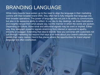 While many brands have woken up to the need to align the language in their marketing
comms with their broader brand DNA, they often fail to fully integrate that language into
their broader operations. The power of language lies not just in its ability to communicate,
but also in its awesome ability to reflect. In our day to day dealings, we draw implications
and insights not just from what people say, but the manner in which the words are spoken.
Depending on culture, those tonal and attitudinal signals may be overt or implied. Either
way, they telegraph powerful signals stretching from interest or approval to apathy,
sincerity or swagger. Extending that idea to brands, how you converse with customers not
just through marketing but beyond that says a lot more about your brand’s attitudes and
beliefs than many realize. Here’s five places where the opportunities for brand aligned
language are often overlooked.
BRANDING LANGUAGE
 