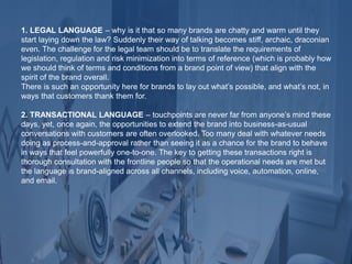 1. LEGAL LANGUAGE – why is it that so many brands are chatty and warm until they
start laying down the law? Suddenly their way of talking becomes stiff, archaic, draconian
even. The challenge for the legal team should be to translate the requirements of
legislation, regulation and risk minimization into terms of reference (which is probably how
we should think of terms and conditions from a brand point of view) that align with the
spirit of the brand overall.
There is such an opportunity here for brands to lay out what’s possible, and what’s not, in
ways that customers thank them for.
2. TRANSACTIONAL LANGUAGE – touchpoints are never far from anyone’s mind these
days, yet, once again, the opportunities to extend the brand into business-as-usual
conversations with customers are often overlooked. Too many deal with whatever needs
doing as process-and-approval rather than seeing it as a chance for the brand to behave
in ways that feel powerfully one-to-one. The key to getting these transactions right is
thorough consultation with the frontline people so that the operational needs are met but
the language is brand-aligned across all channels, including voice, automation, online,
and email.
 