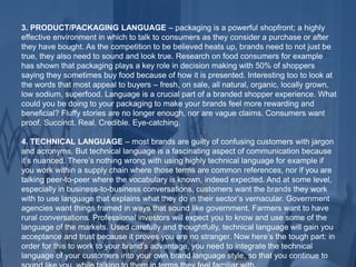 3. PRODUCT/PACKAGING LANGUAGE – packaging is a powerful shopfront; a highly
effective environment in which to talk to consumers as they consider a purchase or after
they have bought. As the competition to be believed heats up, brands need to not just be
true, they also need to sound and look true. Research on food consumers for example
has shown that packaging plays a key role in decision making with 50% of shoppers
saying they sometimes buy food because of how it is presented. Interesting too to look at
the words that most appeal to buyers – fresh, on sale, all natural, organic, locally grown,
low sodium, superfood. Language is a crucial part of a branded shopper experience. What
could you be doing to your packaging to make your brands feel more rewarding and
beneficial? Fluffy stories are no longer enough, nor are vague claims. Consumers want
proof. Succinct. Real. Credible. Eye-catching.
4. TECHNICAL LANGUAGE – most brands are guilty of confusing customers with jargon
and acronyms. But technical language is a fascinating aspect of communication because
it’s nuanced. There’s nothing wrong with using highly technical language for example if
you work within a supply chain where those terms are common references, nor if you are
talking peer-to-peer where the vocabulary is known, indeed expected. And at some level,
especially in business-to-business conversations, customers want the brands they work
with to use language that explains what they do in their sector’s vernacular. Government
agencies want things framed in ways that sound like government. Farmers want to have
rural conversations. Professional investors will expect you to know and use some of the
language of the markets. Used carefully and thoughtfully, technical language will gain you
acceptance and trust because it proves you are no stranger. Now here’s the tough part: in
order for this to work to your brand’s advantage, you need to integrate the technical
language of your customers into your own brand language style, so that you continue to
 