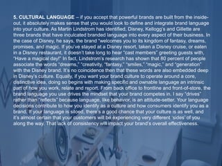 5. CULTURAL LANGUAGE – if you accept that powerful brands are built from the inside-
out, it absolutely makes sense that you would look to define and integrate brand language
into your culture. As Martin Lindstrom has identified, Disney, Kellogg’s and Gillette are
three brands that have inculcated branded language into every aspect of their business. In
the case of Disney, he says, the brand “welcomes you to its kingdom of fantasy, dreams,
promises, and magic. If you’ve stayed at a Disney resort, taken a Disney cruise, or eaten
in a Disney restaurant, it doesn’t take long to hear “cast members” greeting guests with,
“Have a magical day!” In fact, Lindstrom’s research has shown that 80 percent of people
associate the words “dreams,” “creativity, “fantasy,” “smiles,” “magic,” and “generation”
with the Disney brand. It’s no coincidence then that these words are also embedded deep
in Disney’s culture. Equally, if you want your brand culture to operate around a core,
distinctive idea, doing so begins with making specific and ownable language an intrinsic
part of how you work, relate and report. From back office to frontline and front-of-store, the
brand language you use drives the mindset that your brand competes in. I say “drives”
rather than “reflects” because language, like behavior, is an attitude-setter. Your language
decisions contribute to how you identify as a culture and how consumers identify you as a
brand. If your language is siloed, there’s a good chance that your culture is as well, and
it’s almost certain that your customers will be experiencing very different ‘sides’ of you
along the way. That lack of consistency will impact your brand’s overall effectiveness.
 