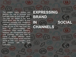 The images, logos, photos and
designs you use to promote your
business make up your visual brand.
You may not realize it, but your
visual brand tells the story of your
business, including your company's
values, personality and purpose, and
it can be one of the best tools you
have of communicating with
customers. Poor visual branding,
however, can misrepresent and hurt
your business. Not sure how to
create a strong, effective visual
brand? Follow these seven do's and
don'ts to help your company grow
and connect with the right
customers.
EXPRESSING
BRAND
IN SOCIAL
CHANNELS
 