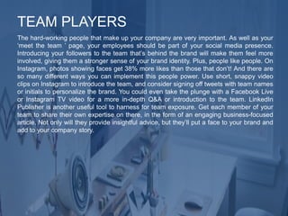 The hard-working people that make up your company are very important. As well as your
‘meet the team ’ page, your employees should be part of your social media presence.
Introducing your followers to the team that’s behind the brand will make them feel more
involved, giving them a stronger sense of your brand identity. Plus, people like people. On
Instagram, photos showing faces get 38% more likes than those that don’t! And there are
so many different ways you can implement this people power. Use short, snappy video
clips on Instagram to introduce the team, and consider signing off tweets with team names
or initials to personalize the brand. You could even take the plunge with a Facebook Live
or Instagram TV video for a more in-depth Q&A or introduction to the team. LinkedIn
Publisher is another useful tool to harness for team exposure. Get each member of your
team to share their own expertise on there, in the form of an engaging business-focused
article. Not only will they provide insightful advice, but they’ll put a face to your brand and
add to your company story.
TEAM PLAYERS
 