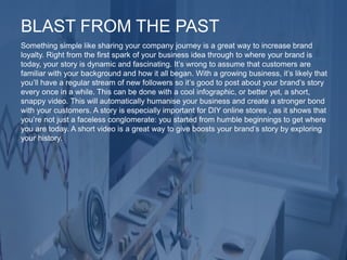 Something simple like sharing your company journey is a great way to increase brand
loyalty. Right from the first spark of your business idea through to where your brand is
today, your story is dynamic and fascinating. It’s wrong to assume that customers are
familiar with your background and how it all began. With a growing business, it’s likely that
you’ll have a regular stream of new followers so it’s good to post about your brand’s story
every once in a while. This can be done with a cool infographic, or better yet, a short,
snappy video. This will automatically humanise your business and create a stronger bond
with your customers. A story is especially important for DIY online stores , as it shows that
you’re not just a faceless conglomerate: you started from humble beginnings to get where
you are today. A short video is a great way to give boosts your brand’s story by exploring
your history.
BLAST FROM THE PAST
 