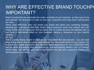 Brand touchpoints are practically the make- or-break of your business, so they have to be
well planned and structured in order to wow your customers and keep them coming back
for more.
When used effectively, they can enrich your brand and ignite your marketing strategy,
allowing your business to take flight. Every time a customer comes into contact with your
brand, some kind of impression will be made. This is a killer because the slightest slip up
can have a detrimental effect on your business, leaving a dampener on your brand’s
integrity.
Oh boy.
That’s a pretty heavy weight to have on your shoulders! But rest assured – you are most
likely doing well on the touchpoint front, believe me. You would know it if you weren’t. So
how can you create and deliver the very best brand experience for your customers? How
can you build and sustain killer touchpoints for new and existing clients? Let’s run through
seven steps that will fuel your brand touchpoints and get your customers singing and
dancing about your name.
WHY ARE EFFECTIVE BRAND TOUCHPO
IMPORTANT?
 