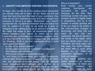 1. IDENTIFY AND IMPROVE EXISTING TOUCHPOINTS
To begin with, identify all of the existing brand touchpoints
you already have set in place. So far, these are the bad
boys that have thus won the heart of your customers; they
have set out your customer journey and have brought your
business to where it is today. Remember: your brand’s
touchpoints are any form of interaction that your brand has
with its customers. It may be as small as a post on
Instagram to something as big as an advert in a magazine.
No matter the shape or form, all touchpoints need to a)
clearly represent your brand, b) stand out to your
customers, and c) motivate your customers to action. Once
you have identified your brand’s touchpoints, ask yourself
the following: What is my first impression when I come
across each touchpoint?
• Do they fit my brand’s identity?
• Do they stand out from my competitor’s touchpoints?
• Will it attract new customers?
• Will it move my existing customers to act?
Try and focus on streamlining your current touchpoints,
making them thread between one another as a unit rather
than just separate, individual pieces. This will instigate
brand awareness and highlight your position as a
professional business. When customers come across each
touchpoint, they can easily identify you from amongst the
Why is it important?
Even though your current
customer touchpoints are
successful, the game is
changing all the time. New
technology comes into play; the
constant growth of digital media
is outstanding, and so is the
number of people growing with
it! So you need to be aware of
the ever-evolving changes in
technology and what that can
mean for you and your
customers. We are all attuned to
the trends of the digital world,
and our clients even more so.
Therefore, we must make sure
that when the world changes,
we move with it, even going
beyond it, to keep our
customer’s perception of us
fresh and positive.
It may mean updating your
online presence or perhaps
using new ways to reach your
customers. Whatever the
reason, you need to keep
 