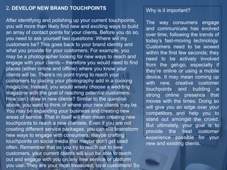 2. DEVELOP NEW BRAND TOUCHPOINTS
After identifying and polishing up your current touchpoints,
you will more than likely find new and exciting ways to build
an array of contact points for your clients. Before you do so,
you need to ask yourself two questions: Where will my
customers be? This goes back to your brand identity and
what you provide for your customers. For example, you
may be a photographer looking for new ways to reach and
engage with your clients – therefore you would need to find
places (either online and offline) where you know your
clients will be. There’s no point trying to reach your
customers by placing your photography add in a cooking
magazine. Instead, you would wisely choose a wedding
magazine with the goal of reaching potential customers.
How can I draw in new clients? Similar to the question
above, you want to think of where your new clients may be.
You may be expanding your business and creating new
areas of service. That in itself will then mean creating new
touchpoints to reach a new clientele. Even if you are not
creating different service packages, you can still brainstorm
new ways to engage with consumers, maybe crafting
touchpoints on social media that maybe don’t get used
often. Remember that as you try to reach out to new
customers, your current clients will also be able to reach
out and engage with you on any new service or platform
you use. They are your most treasured, loyal customers! So
Why is it important?
The way consumers engage
and communicate has evolved
over time, following the trends of
today’s fast-moving technology.
Customers need to be wowed
within the first few seconds; they
need to be actively involved
from the get-go, especially if
they’re online or using a mobile
device. It may mean coming up
with new, creative customer
touchpoints and building a
strong online presence that
moves with the times. Doing so
will give you an edge over your
competitors and help you to
stand out amongst the crowd.
But ultimately, your goal is to
provide the best customer
experience possible for your
new and existing clients.
 