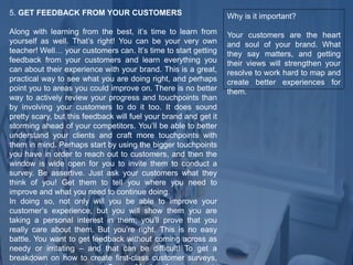 5. GET FEEDBACK FROM YOUR CUSTOMERS
Along with learning from the best, it’s time to learn from
yourself as well. That’s right! You can be your very own
teacher! Well… your customers can. It’s time to start getting
feedback from your customers and learn everything you
can about their experience with your brand. This is a great,
practical way to see what you are doing right, and perhaps
point you to areas you could improve on. There is no better
way to actively review your progress and touchpoints than
by involving your customers to do it too. It does sound
pretty scary, but this feedback will fuel your brand and get it
storming ahead of your competitors. You’ll be able to better
understand your clients and craft more touchpoints with
them in mind. Perhaps start by using the bigger touchpoints
you have in order to reach out to customers, and then the
window is wide open for you to invite them to conduct a
survey. Be assertive. Just ask your customers what they
think of you! Get them to tell you where you need to
improve and what you need to continue doing.
In doing so, not only will you be able to improve your
customer’s experience, but you will show them you are
taking a personal interest in them; you’ll prove that you
really care about them. But you’re right. This is no easy
battle. You want to get feedback without coming across as
needy or irritating – and that can be difficult! To get a
breakdown on how to create first-class customer surveys,
Why is it important?
Your customers are the heart
and soul of your brand. What
they say matters, and getting
their views will strengthen your
resolve to work hard to map and
create better experiences for
them.
 