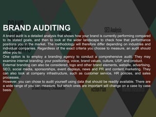 A brand audit is a detailed analysis that shows how your brand is currently performing compared
to its stated goals, and then to look at the wider landscape to check how that performance
positions you in the market. The methodology will therefore differ depending on industries and
individual companies. Regardless of the exact criteria you choose to measure, an audit should
allow you to:
One option is to employ a branding agency to conduct a comprehensive audit. They may
examine internal branding: your positioning, voice, brand values, culture, USP, and product.
External branding can also be considered; logo and other brand elements, website, advertising,
SEO, social media, sponsorships, event displays, news and PR and content marketing. They
can also look at company infrastructure, such as customer service, HR policies, and sales
processes.
However, you can chose to audit yourself using data that should be readily available. There are
a wide range of you can measure, but which ones are important will change on a case by case
basis.
BRAND AUDITING
 