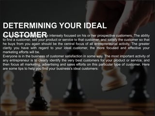 Every entrepreneur should be intensely focused on his or her prospective customers. The ability
to find a customer, sell your product or service to that customer, and satisfy the customer so that
he buys from you again should be the central focus of all entrepreneurial activity. The greater
clarity you have with regard to your ideal customer, the more focused and effective your
marketing efforts will be.
Everyone is in the business of customer satisfaction in some way. The most important activity of
any entrepreneur is to clearly identify the very best customers for your product or service, and
then focus all marketing, advertising and sales efforts on this particular type of customer. Here
are some tips to help you find your business's ideal customers:
DETERMINING YOUR IDEAL
CUSTOMER
 