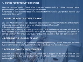 1. DEFINE YOUR PRODUCT OR SERVICE
from the customer's point of view. What does your product do for your ideal customer? What
problems does your product solve for your customer?
What needs of your customer does your product satisfy? How does your product improve your
customer's life or work?
2. DEFINE THE IDEAL CUSTOMER FOR WHAT
you sell. What is his or her age, education, occupation or business? What is his or her income
or financial situation? What is his or her situation today in life or work?
3. Determine the specific benefits
your customer is seeking in buying your product. Of all the benefits you offer, which are the
most important to your ideal customer? What are the most pressing needs that your product or
service satisfies? Why should your customer buy from you rather than from someone else?
4. DETERMINE THE LOCATION OF YOUR
exact customer. Where is your customer located geographically? Where does your customer
live or work? Where is your customer when he or she buys your product or service?
5. DETERMINE EXACTLY WHEN YOUR IDEAL
customer buys your product or service. What has to happen in the life or work of your
customer for him to buy your product? What time of year, season, month or week does your
customer buy?
 