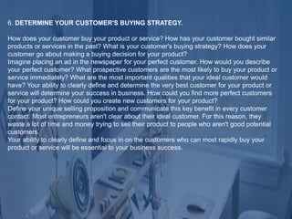 6. DETERMINE YOUR CUSTOMER'S BUYING STRATEGY.
How does your customer buy your product or service? How has your customer bought similar
products or services in the past? What is your customer's buying strategy? How does your
customer go about making a buying decision for your product?
Imagine placing an ad in the newspaper for your perfect customer. How would you describe
your perfect customer? What prospective customers are the most likely to buy your product or
service immediately? What are the most important qualities that your ideal customer would
have? Your ability to clearly define and determine the very best customer for your product or
service will determine your success in business. How could you find more perfect customers
for your product? How could you create new customers for your product?
Define your unique selling proposition and communicate this key benefit in every customer
contact. Most entrepreneurs aren't clear about their ideal customer. For this reason, they
waste a lot of time and money trying to sell their product to people who aren't good potential
customers.
Your ability to clearly define and focus in on the customers who can most rapidly buy your
product or service will be essential to your business success.
 