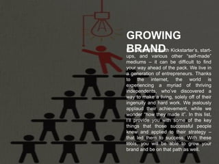 In a world filled with Kickstarter’s, start-
ups, and various other “self-made”
mediums – it can be difficult to find
your way ahead of the pack. We live in
a generation of entrepreneurs. Thanks
to the internet, the world is
experiencing a myriad of thriving
independents, who’ve discovered a
way to make a living, solely off of their
ingenuity and hard work. We jealously
applaud their achievement, while we
wonder “how they made it”. In this list,
I’ll provide you with some of the key
things that those successful people
knew and applied to their strategy –
that led them to success. With these
tools, you will be able to grow your
brand and be on that path as well.
GROWING
BRAND
 