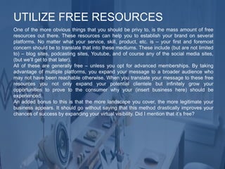 One of the more obvious things that you should be privy to, is the mass amount of free
resources out there. These resources can help you to establish your brand on several
platforms. No matter what your service, skill, product, etc. is – your first and foremost
concern should be to translate that into these mediums. These include (but are not limited
to) – blog sites, podcasting sites, Youtube, and of course any of the social media sites,
(but we’ll get to that later).
All of these are generally free – unless you opt for advanced memberships. By taking
advantage of multiple platforms, you expand your message to a broader audience who
may not have been reachable otherwise. When you translate your message to these free
resources you not only expand your potential clientele but infinitely grow your
opportunities to prove to the consumer why your (insert business here) should be
experienced.
An added bonus to this is that the more landscape you cover, the more legitimate your
business appears. It should go without saying that this method drastically improves your
chances of success by expanding your virtual visibility. Did I mention that it’s free?
UTILIZE FREE RESOURCES
 