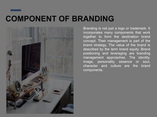 COMPONENT OF BRANDING
Branding is not just a logo or trademark. It
incorporates many components that work
together to form the destination brand
concept. Their management is part of the
brand strategy. The value of the brand is
described by the term brand equity. Brand
positioning and leveraging are branding
management approaches. The identity,
image, personality, essence or soul,
character and culture are the brand
components.
 